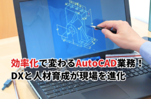 効率化で変わるAutoCAD業務！DXと人材育成が現場を進化させる鍵とは